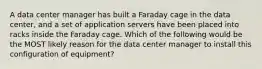 A data center manager has built a Faraday cage in the data center, and a set of application servers have been placed into racks inside the Faraday cage. Which of the following would be the MOST likely reason for the data center manager to install this configuration of equipment?