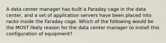 A data center manager has built a Faraday cage in the data center, and a set of application servers have been placed into racks inside the Faraday cage. Which of the following would be the MOST likely reason for the data center manager to install this configuration of equipment?