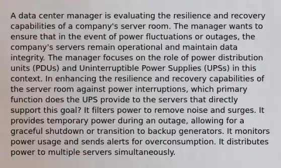 A data center manager is evaluating the resilience and recovery capabilities of a company's server room. The manager wants to ensure that in the event of power fluctuations or outages, the company's servers remain operational and maintain data integrity. The manager focuses on the role of power distribution units (PDUs) and Uninterruptible Power Supplies (UPSs) in this context. In enhancing the resilience and recovery capabilities of the server room against power interruptions, which primary function does the UPS provide to the servers that directly support this goal? It filters power to remove noise and surges. It provides temporary power during an outage, allowing for a graceful shutdown or transition to backup generators. It monitors power usage and sends alerts for overconsumption. It distributes power to multiple servers simultaneously.