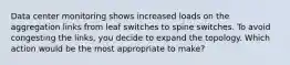 Data center monitoring shows increased loads on the aggregation links from leaf switches to spine switches. To avoid congesting the links, you decide to expand the topology. Which action would be the most appropriate to make?