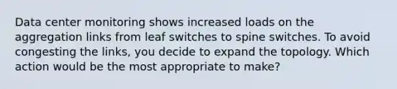 Data center monitoring shows increased loads on the aggregation links from leaf switches to spine switches. To avoid congesting the links, you decide to expand the topology. Which action would be the most appropriate to make?