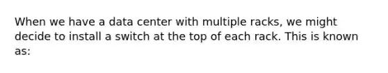 When we have a data center with multiple racks, we might decide to install a switch at the top of each rack. This is known as: