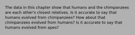 The data in this chapter show that humans and the chimpanzees are each other's closest relatives. Is it accurate to say that humans evolved from chimpanzees? How about that chimpanzees evolved from humans? Is it accurate to say that humans evolved from apes?