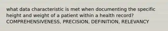 what data characteristic is met when documenting the specific height and weight of a patient within a health record? COMPREHENSIVENESS, PRECISION, DEFINITION, RELEVANCY