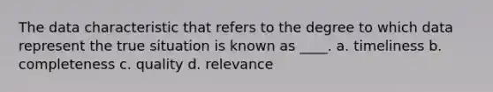 The data characteristic that refers to the degree to which data represent the true situation is known as ____. a. timeliness b. completeness c. quality d. relevance