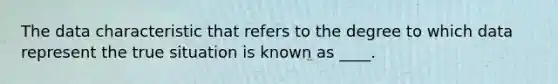 The data characteristic that refers to the degree to which data represent the true situation is known as ____.