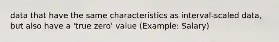 data that have the same characteristics as interval-scaled data, but also have a 'true zero' value (Example: Salary)