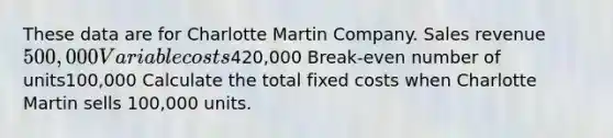 These data are for Charlotte Martin Company. Sales revenue500,000 Variable costs420,000 Break-even number of units100,000 Calculate the total fixed costs when Charlotte Martin sells 100,000 units.