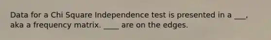 Data for a Chi Square Independence test is presented in a ___, aka a frequency matrix. ____ are on the edges.