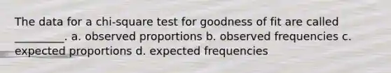 The data for a chi-square test for goodness of fit are called _________. a. observed proportions b. observed frequencies c. expected proportions d. expected frequencies