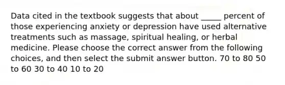 Data cited in the textbook suggests that about _____ percent of those experiencing anxiety or depression have used alternative treatments such as massage, spiritual healing, or herbal medicine. Please choose the correct answer from the following choices, and then select the submit answer button. 70 to 80 50 to 60 30 to 40 10 to 20