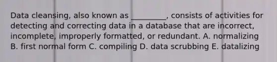 Data​ cleansing, also known as​ _________, consists of activities for detecting and correcting data in a database that are​ incorrect, incomplete, improperly​ formatted, or redundant. A. normalizing B. first normal form C. compiling D. data scrubbing E. datalizing