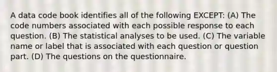 A data code book identifies all of the following EXCEPT: (A) The code numbers associated with each possible response to each question. (B) The statistical analyses to be used. (C) The variable name or label that is associated with each question or question part. (D) The questions on the questionnaire.