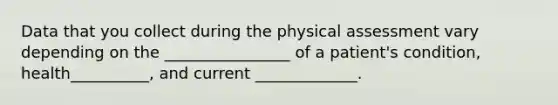 Data that you collect during the physical assessment vary depending on the ________________ of a patient's condition, health__________, and current _____________.