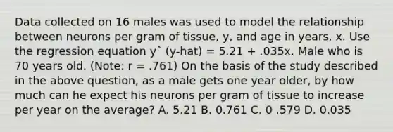 Data collected on 16 males was used to model the relationship between neurons per gram of tissue, y, and age in years, x. Use the regression equation yˆ (y-hat) = 5.21 + .035x. Male who is 70 years old. (Note: r = .761) On the basis of the study described in the above question, as a male gets one year older, by how much can he expect his neurons per gram of tissue to increase per year on the average? A. 5.21 B. 0.761 C. 0 .579 D. 0.035