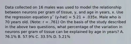 Data collected on 16 males was used to model the relationship between neurons per gram of tissue, y, and age in years, x. Use the regression equation yˆ (y-hat) = 5.21 + .035x. Male who is 70 years old. (Note: r = .761) On the basis of the study described in the above two questions, what percentage of the variation in neurons per gram of tissue can be explained by age in years? A. 76.1% B. 57.9% C. 33.5% D. 5.21%