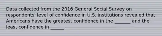 Data collected from the 2016 General Social Survey on respondents' level of confidence in U.S. institutions revealed that Americans have the greatest confidence in the _______ and the least confidence in ______.