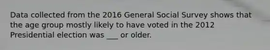 Data collected from the 2016 General Social Survey shows that the age group mostly likely to have voted in the <a href='https://www.questionai.com/knowledge/k15tnQjZFk-2012-presidential-election' class='anchor-knowledge'>2012 presidential election</a> was ___ or older.