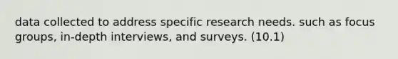 data collected to address specific research needs. such as focus groups, in-depth interviews, and surveys. (10.1)