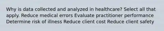 Why is data collected and analyzed in healthcare? Select all that apply. Reduce medical errors Evaluate practitioner performance Determine risk of illness Reduce client cost Reduce client safety