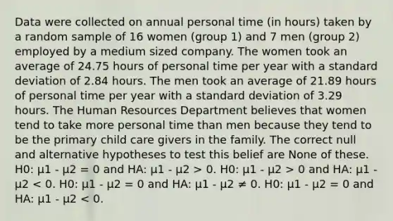 Data were collected on annual personal time (in hours) taken by a random sample of 16 women (group 1) and 7 men (group 2) employed by a medium sized company. The women took an average of 24.75 hours of personal time per year with a standard deviation of 2.84 hours. The men took an average of 21.89 hours of personal time per year with a standard deviation of 3.29 hours. The Human Resources Department believes that women tend to take more personal time than men because they tend to be the primary child care givers in the family. The correct null and alternative hypotheses to test this belief are None of these. H0: μ1 - μ2 = 0 and HA: μ1 - μ2 > 0. H0: μ1 - μ2 > 0 and HA: μ1 - μ2 < 0. H0: μ1 - μ2 = 0 and HA: μ1 - μ2 ≠ 0. H0: μ1 - μ2 = 0 and HA: μ1 - μ2 < 0.