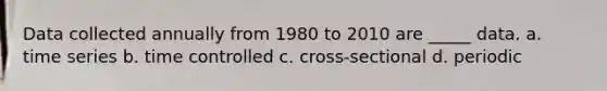 Data collected annually from 1980 to 2010 are _____ data. a. time series b. time controlled c. cross-sectional d. periodic