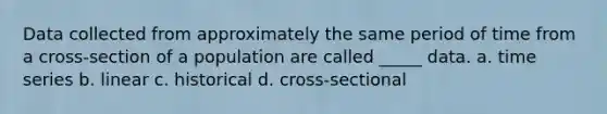 Data collected from approximately the same period of time from a cross-section of a population are called _____ data. a. time series b. linear c. historical d. cross-sectional