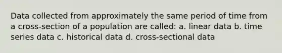 Data collected from approximately the same period of time from a cross-section of a population are called: a. linear data b. time series data c. historical data d. cross-sectional data