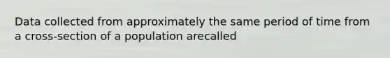 Data collected from approximately the same period of time from a cross-section of a population arecalled