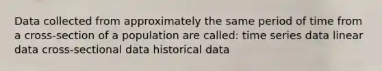 Data collected from approximately the same period of time from a cross-section of a population are called: time series data linear data cross-sectional data historical data