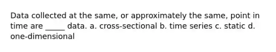 Data collected at the same, or approximately the same, point in time are _____ data. a. cross-sectional b. time series c. static d. one-dimensional