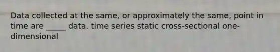 Data collected at the same, or approximately the same, point in time are _____ data. time series static cross-sectional one-dimensional