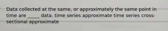 Data collected at the same, or approximately the same point in time are _____ data. time series approximate time series cross-sectional approximate