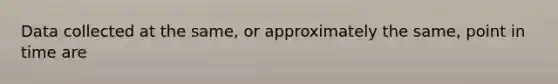 Data collected at the same, or approximately the same, point in time are