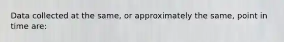 Data collected at the same, or approximately the same, point in time are: