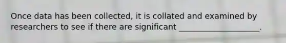 Once data has been collected, it is collated and examined by researchers to see if there are significant ____________________.