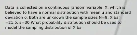 Data is collected on a continuous random variable, X, which is believed to have a normal distribution with mean u and <a href='https://www.questionai.com/knowledge/kqGUr1Cldy-standard-deviation' class='anchor-knowledge'>standard deviation</a> o. Both are unknown the sample sizes N=9. X bar =21.5, s=30 What probability distribution should be used to model the sampling distribution of X bar