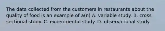 The data collected from the customers in restaurants about the quality of food is an example of a(n) A. variable study. B. cross-sectional study. C. experimental study. D. observational study.