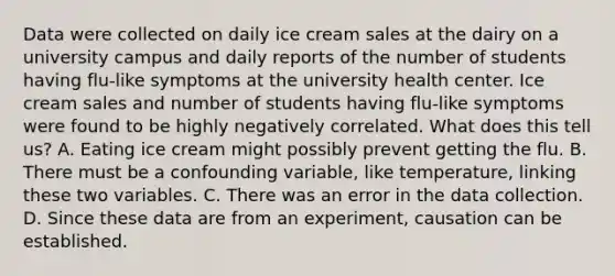 Data were collected on daily ice cream sales at the dairy on a university campus and daily reports of the number of students having flu-like symptoms at the university health center. Ice cream sales and number of students having flu-like symptoms were found to be highly negatively correlated. What does this tell us? A. Eating ice cream might possibly prevent getting the flu. B. There must be a confounding variable, like temperature, linking these two variables. C. There was an error in the data collection. D. Since these data are from an experiment, causation can be established.