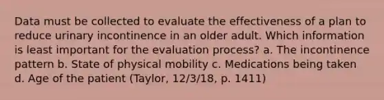 Data must be collected to evaluate the effectiveness of a plan to reduce urinary incontinence in an older adult. Which information is least important for the evaluation process? a. The incontinence pattern b. State of physical mobility c. Medications being taken d. Age of the patient (Taylor, 12/3/18, p. 1411)