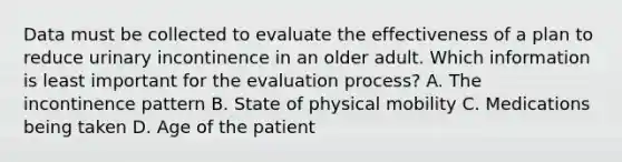 Data must be collected to evaluate the effectiveness of a plan to reduce urinary incontinence in an older adult. Which information is least important for the evaluation process? A. The incontinence pattern B. State of physical mobility C. Medications being taken D. Age of the patient