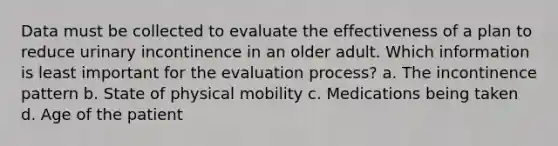 Data must be collected to evaluate the effectiveness of a plan to reduce urinary incontinence in an older adult. Which information is least important for the evaluation process? a. The incontinence pattern b. State of physical mobility c. Medications being taken d. Age of the patient