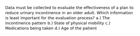 Data must be collected to evaluate the effectiveness of a plan to reduce urinary incontinence in an older adult. Which information is least important for the evaluation process? a.) The incontinence pattern b.) State of physical mobility c.) Medications being taken d.) Age of the patient