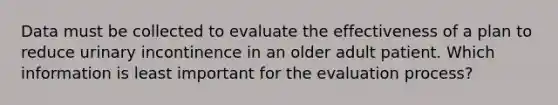 Data must be collected to evaluate the effectiveness of a plan to reduce urinary incontinence in an older adult patient. Which information is least important for the evaluation process?