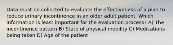 Data must be collected to evaluate the effectiveness of a plan to reduce urinary incontinence in an older adult patient. Which information is least important for the evaluation process? A) The incontinence pattern B) State of physical mobility C) Medications being taken D) Age of the patient