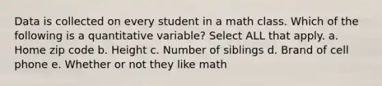 Data is collected on every student in a math class. Which of the following is a quantitative variable? Select ALL that apply. a. Home zip code b. Height c. Number of siblings d. Brand of cell phone e. Whether or not they like math