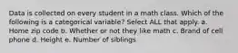 Data is collected on every student in a math class. Which of the following is a categorical variable? Select ALL that apply. a. Home zip code b. Whether or not they like math c. Brand of cell phone d. Height e. Number of siblings