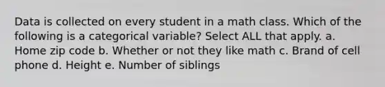 Data is collected on every student in a math class. Which of the following is a categorical variable? Select ALL that apply. a. Home zip code b. Whether or not they like math c. Brand of cell phone d. Height e. Number of siblings