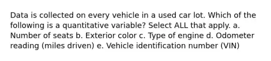 Data is collected on every vehicle in a used car lot. Which of the following is a quantitative variable? Select ALL that apply. a. Number of seats b. Exterior color c. Type of engine d. Odometer reading (miles driven) e. Vehicle identification number (VIN)