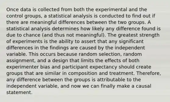 Once data is collected from both the experimental and the control groups, a statistical analysis is conducted to find out if there are meaningful differences between the two groups. A statistical analysis determines how likely any difference found is due to chance (and thus not meaningful). The greatest strength of experiments is the ability to assert that any significant differences in the findings are caused by the independent variable. This occurs because random selection, random assignment, and a design that limits the effects of both experimenter bias and participant expectancy should create groups that are similar in composition and treatment. Therefore, any difference between the groups is attributable to the independent variable, and now we can finally make a causal statement.